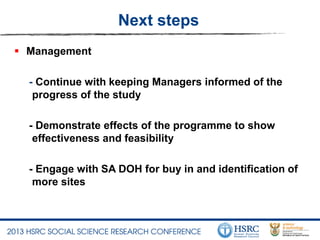 Next steps
 Management
- Continue with keeping Managers informed of the
progress of the study
- Demonstrate effects of the programme to show
effectiveness and feasibility
- Engage with SA DOH for buy in and identification of
more sites
 
