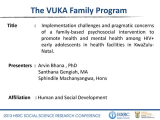 Title : Implementation challenges and pragmatic concerns
of a family-based psychosocial intervention to
promote health and mental health among HIV+
early adolescents in health facilities in KwaZulu-
Natal.
The VUKA Family Program
Presenters : Arvin Bhana , PhD
Santhana Gengiah, MA
Sphindile Machanyangwa, Hons
Affiliation : Human and Social Development
 