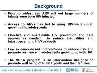 Background
 Prior to widespread ARV roll out large numbers of
infants were born HIV infected
 Access to ARVs has led to many HIV+ve children
growing into adolescents
 Effective and sustainable HIV prevention and care
approaches needed to reduce inequalities and
injustices among HIV+ve youth
 Few evidence-based interventions to reduce risk and
promote resilience in adolescents growing up with HIV.
 The VUKA program is an intervention designed to
promote well being of PHIV + youth and their families
 