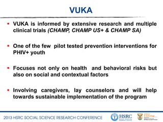 VUKA
 VUKA is informed by extensive research and multiple
clinical trials (CHAMP, CHAMP US+ & CHAMP SA)
 One of the few pilot tested prevention interventions for
PHIV+ youth
 Focuses not only on health and behavioral risks but
also on social and contextual factors
 Involving caregivers, lay counselors and will help
towards sustainable implementation of the program
 