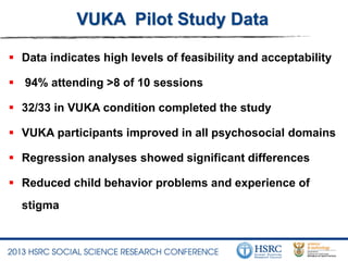 VUKA Pilot Study Data
 Data indicates high levels of feasibility and acceptability
 94% attending >8 of 10 sessions
 32/33 in VUKA condition completed the study
 VUKA participants improved in all psychosocial domains
 Regression analyses showed significant differences
 Reduced child behavior problems and experience of
stigma
 