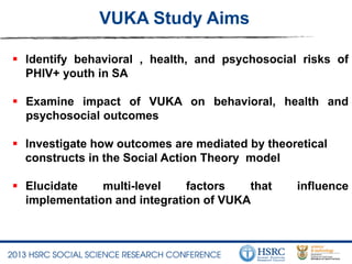 VUKA Study Aims
 Identify behavioral , health, and psychosocial risks of
PHIV+ youth in SA
 Examine impact of VUKA on behavioral, health and
psychosocial outcomes
 Investigate how outcomes are mediated by theoretical
constructs in the Social Action Theory model
 Elucidate multi-level factors that influence
implementation and integration of VUKA
 