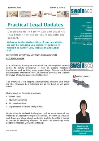 Developments in Family Law and Legal Aid
that benefit the people you work with and
support.
Welcome to the sixth edition of our newsletter.
We will be bringing you quarterly updates in
relation to Family Law, Mediation and Legal
Aid.
Address:
3-5 South Street
Havant
Hampshire
PO9 1BU
Tel: 02392 492967
Fax: 02392 499349
Mediation Tel: 02392 474040
Email: mail@swainandco.com
Web: www.swainandco.com
24/7 Domestic Violence Helpline
07435 969 798
Business Name
Practical Legal Updates
November 2015 Volume 1, Issue 6
SAMANTHA LEE
FAMILY MEDIATOR,
SOLICITOR AND MANAGING
DIRECTOR
FREE INITIAL MEDIATION MEETINGS DURING DISPUTE
RESOLUTION WEEK
It is unlikely to have gone unnoticed that the emphasis when it
comes to family breakdown is now on dispute resolution
(mediation) and avoiding court proceedings. Dispute resolution
encompasses Mediation, the Collaborative process and alterna-
tive ways of reaching agreements together.
The emphasis is on keeping arrangements amicable and ensur-
ing the children's best interests are at the heart of all agree-
ments.
Out of court settlements also mean:
 Lower costs
 Quicker outcomes
 Less acrimonious
 Agreements are more likely to last
Dispute Resolution Week is designed to draw attention to all the
methods of alternative dispute resolution. We want to jump up
and down and shout about mediation and the benefits it brings
to parties in resolving disputes. In order to encourage more
people to mediate, we will be offering:
Cont on next page...
 