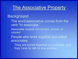 The Associative Property
Background
The word associative comes from the
verb “to associate.”
Associate means connected, joined, or
related
People who work together are called
associates.
They are joined together by business, and
they have to talk to one another.
 