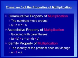These are 3 of the Properties of Multiplication
Commutative Property of Multiplication
The numbers move around
a • b = b • a
Associative Property of Multiplication
Grouping with parentheses
(a • b) • c = a • (b • c)
Identity Property of Multiplication
The identity of the problem does not change
a • 1 = a
 