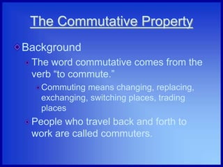 The Commutative Property
Background
The word commutative comes from the
verb “to commute.”
Commuting means changing, replacing,
exchanging, switching places, trading
places
People who travel back and forth to
work are called commuters.
 