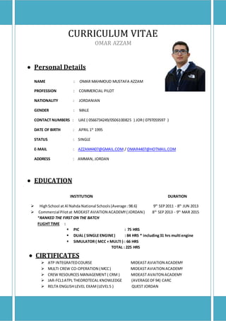 CURRICULUM VITAE
OMAR AZZAM
 Personal Details
NAME : OMAR MAHMOUD MUSTAFA AZZAM
PROFESSION : COMMERCIAL PILOT
NATIONALITY : JORDANIAN
GENDER : MALE
CONTACT NUMBERS : UAE ( 0566734249/0506100825 ) JOR( 0797059597 )
DATE OF BIRTH : APRIL 1St
1995
STATUS : SINGLE
E-MAIL : AZZAM4407@GMAIL.COM / OMAR4407@HOTMAIL.COM
ADDRESS : AMMAN, JORDAN
 EDUCATION
INSTITUTION DURATION
 HighSchool at Al Nahda National Schools(Average :98.6) 9th
SEP2011 - 8th
JUN 2013
 Commercial Pilotat MIDEAST AVIATION ACADEMY( JORDAN ) 8th
SEP2013 - 9th
MAR 2015
*RANKED THE FIRST ON THE BATCH
FLIGHT TIME :
 PIC : 75 HRS
 DUAL ( SINGLE ENGINE) : 84 HRS * including31 hrs multi engine
 SIMULATOR ( MCC + MULTI ) : 66 HRS
TOTAL : 225 HRS
 CIRTIFICATES
 ATP INTEGRATEDCOURSE MIDEAST AVIATION ACADEMY
 MULTI CREW CO-OPERATION ( MCC) MIDEAST AVIATION ACADEMY
 CREW RESOURCES MANAGEMENT ( CRM ) MIDEAST AVAITON ACADEMY
 JAR-FCL1ATPL THEOROTECAL KNOWLEDGE (AVERAGEOF94) CARC
 RELTA ENGLISH LEVEL EXAM(LEVEL5 ) QUEST JORDAN
 