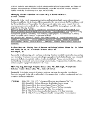 reviewed marketing plans. Generated strategic alliances and new business opportunities worldwide and
managed inter-departmental affairs between marketing, production, operations, company managers,
booking, marketing, brand management, legal, and accounting.
Managing Director - Theatres and Arenas - City & County of Denver.
Denver, Colorado
Responsible for the overall management, operations, and marketing of eight sports and entertainment
facilities owned by the City & County of Denver,appointed by, and reporting to the Mayor of Denver and
the Denver City Council. Conducted the City’s business as it related to the sports, concert, theatrical,
entertainment, convention and trade show industries. Managed 90 full time employees and a $16 million
budget for the following facilities:
McNichols Sports Arena,Red Rocks Amphitheatre, Denver Coliseum, Boettcher Concert Hall, Buell
Theatre,Auditorium Theatre,Colorado Convention Center,Currigan Exhibition Hall. Supervised facility
management, operations, scheduling, event marketing, capital projects, and administered all primary
tenant and vendor service contracts. Major clients included:
NBA Nuggets / NHL Avalanche / Denver Center for Performing Arts / Denver Center Attractions / Opera
Colorado / Colorado Ballet / Colorado Symphony / Fey Concert Company / National Western Stock
Show and rodeo / Denver Convention Bureau / US Olympic Committee NGB’s / Denver Metro Trade
Show assn.
Regional Director - Ringling Bros. & Barnum and Bailey Combined Shows, Inc., Ice Follies
and Holiday on Ice, Inc., Walt Disney’s World on Ice, Inc.
Washington, DC
Responsible for all marketing, sales and brand positioning functions in multiple markets for circus and ice
show tour cities. Negotiated television and radio packages,planned and scheduled media buys, authorized
placement of all advertising (print, outdoor, broadcast, and ethnic). Planned and executed all
merchandising, promotional, and sponsorship agreements (media, retail, corporate). Audited box offices
and conducted the engagement settlements with venues.
Marketing Rep, Pittsburgh Penguins Hockey Club, NHL Pittsburgh, Pennsylvania
Colorado Rockies Hockey Club, NHL, Denver, Colorado
Responsible for designing corporate ticket sales programs and game day promotion co-ordination.
Developed proposals for the sale of radio and television sponsorships, including creating media and retail
promotions and group sales plans.
AWARDS: 1990, 1991, 1996, 1997 Performance Magazine,Amphitheatre of the Year
1990 through1998 Pollstar Magazine,Best Outdoor Concert Venue
1996 Country Music Association,Concert Venue of the Year
1995 Country Music Association,Concert Venue of the Year nomination
1992 Performance Magazine,Arena of the Year nomination
1992 & 1993 Pollstar Magazine,Facility Executive of the Year nomination
1991 & 1992 Performance Magazine,Facility Manager of the Year nomination
 