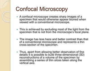 Confocal Microscopy
 A confocal microscope creates sharp images of a
specimen that would otherwise appear blurred when
viewed with a conventional microscope.
 This is achieved by excluding most of the light from the
specimen that is not from the microscope’s focal plane.
 The image has less haze and better contrast than that
of a conventional microscope and represents a thin
cross-section of the specimen.
 Thus, apart from allowing better observation of fine
details it is possible to build three-dimensional (3D)
reconstructions of a volume of the specimen by
assembling a series of thin slices taken along the
vertical axis.
 