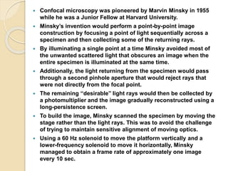  Confocal microscopy was pioneered by Marvin Minsky in 1955
while he was a Junior Fellow at Harvard University.
 Minsky’s invention would perform a point-by-point image
construction by focusing a point of light sequentially across a
specimen and then collecting some of the returning rays.
 By illuminating a single point at a time Minsky avoided most of
the unwanted scattered light that obscures an image when the
entire specimen is illuminated at the same time.
 Additionally, the light returning from the specimen would pass
through a second pinhole aperture that would reject rays that
were not directly from the focal point.
 The remaining ‘‘desirable’’ light rays would then be collected by
a photomultiplier and the image gradually reconstructed using a
long-persistence screen.
 To build the image, Minsky scanned the specimen by moving the
stage rather than the light rays. This was to avoid the challenge
of trying to maintain sensitive alignment of moving optics.
 Using a 60 Hz solenoid to move the platform vertically and a
lower-frequency solenoid to move it horizontally, Minsky
managed to obtain a frame rate of approximately one image
every 10 sec.
 