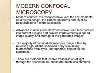 MODERN CONFOCAL
MICROSCOPY
 Modern confocal microscopes have kept the key elements
of Minsky’s design: the pinhole apertures and point-by-
point illumination of the specimen.
 Advances in optics and electronics have been incorporated
into current designs and provide improvements in speed,
image quality, and storage of the generated images.
 The majority of confocal microscopes image either by
reflecting light off the specimen or by stimulating
fluorescence from dyes (fluorophores) applied to the
specimen.
 There are methods that involve transmission of light
through the specimen, but these are much less common
 