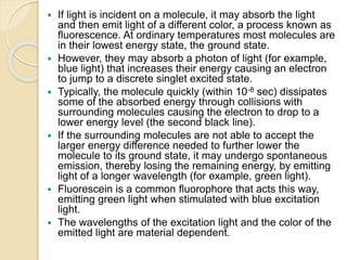  If light is incident on a molecule, it may absorb the light
and then emit light of a different color, a process known as
fluorescence. At ordinary temperatures most molecules are
in their lowest energy state, the ground state.
 However, they may absorb a photon of light (for example,
blue light) that increases their energy causing an electron
to jump to a discrete singlet excited state.
 Typically, the molecule quickly (within 10-8 sec) dissipates
some of the absorbed energy through collisions with
surrounding molecules causing the electron to drop to a
lower energy level (the second black line).
 If the surrounding molecules are not able to accept the
larger energy difference needed to further lower the
molecule to its ground state, it may undergo spontaneous
emission, thereby losing the remaining energy, by emitting
light of a longer wavelength (for example, green light).
 Fluorescein is a common fluorophore that acts this way,
emitting green light when stimulated with blue excitation
light.
 The wavelengths of the excitation light and the color of the
emitted light are material dependent.
 
