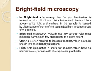 Bright-field microscopy
 In Bright-field microscopy the Sample illumination is
transmitted (i.e., illuminated from below and observed from
above) white light and contrast in the sample is caused
by absorbance of some of the transmitted light in dense areas
of the sample.
 Bright-field microscopy typically has low contrast with most
biological samples as few absorb light to a great extent.
 Staining is often required to increase contrast, which prevents
use on live cells in many situations.
 Bright field illumination is useful for samples which have an
intrinsic colour, for example chloroplasts in plant cells.
 