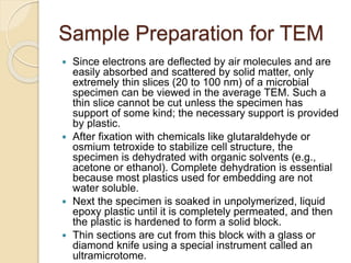 Sample Preparation for TEM
 Since electrons are deflected by air molecules and are
easily absorbed and scattered by solid matter, only
extremely thin slices (20 to 100 nm) of a microbial
specimen can be viewed in the average TEM. Such a
thin slice cannot be cut unless the specimen has
support of some kind; the necessary support is provided
by plastic.
 After fixation with chemicals like glutaraldehyde or
osmium tetroxide to stabilize cell structure, the
specimen is dehydrated with organic solvents (e.g.,
acetone or ethanol). Complete dehydration is essential
because most plastics used for embedding are not
water soluble.
 Next the specimen is soaked in unpolymerized, liquid
epoxy plastic until it is completely permeated, and then
the plastic is hardened to form a solid block.
 Thin sections are cut from this block with a glass or
diamond knife using a special instrument called an
ultramicrotome.
 