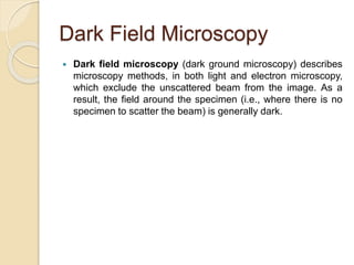 Dark Field Microscopy
 Dark field microscopy (dark ground microscopy) describes
microscopy methods, in both light and electron microscopy,
which exclude the unscattered beam from the image. As a
result, the field around the specimen (i.e., where there is no
specimen to scatter the beam) is generally dark.
 