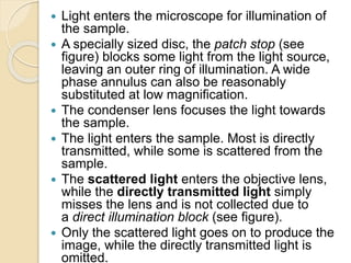  Light enters the microscope for illumination of
the sample.
 A specially sized disc, the patch stop (see
figure) blocks some light from the light source,
leaving an outer ring of illumination. A wide
phase annulus can also be reasonably
substituted at low magnification.
 The condenser lens focuses the light towards
the sample.
 The light enters the sample. Most is directly
transmitted, while some is scattered from the
sample.
 The scattered light enters the objective lens,
while the directly transmitted light simply
misses the lens and is not collected due to
a direct illumination block (see figure).
 Only the scattered light goes on to produce the
image, while the directly transmitted light is
omitted.
 