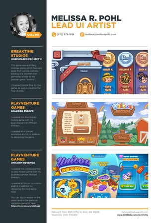 Melissa R. Pohl, 3325 227th St, Brier, WA 98036
Telephone: (510) 579-1614
melissa@melissapohl.com
www.dribbble.com/vectricity
CALL ME (510) 579-1614 melissa@melissapohl.com
PLAYVENTURE
GAMES
BALLOON ESCAPE
I created this free to play
mobile game with my
business partner; Michael
Sheldon.
I created all of the art,
animation and UI, in addition
to designing the game.
PLAYVENTURE
GAMES
UNICORN REVENGE
I created this unreleased free
to play mobile game with my
business partner; Michael
Sheldon.
I created all the art, animation
and UI, in addition to
designing the core game
loop.
You can buy a version of the
water level in the game as
complete game kit here:
https://crmrkt.com/eN0AW
BREAKTIME
STUDIOS
UNRELEASED PROJECT 2
This game was a artillery
strategy game which featured
gods from various cultures
battling one another with
gameplay similar to the
popular game “Worms”.
I finalized the UX flow for this
game, as well as creating the
final UI style.
MELISSA R. POHL
LEAD UI ARTIST
 