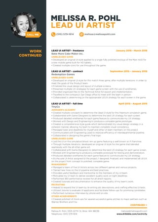 CALL ME
LEAD UI ARTIST - freelance January 2016 - March 2016
Bake More Cake Maker Inc.
UNRELEASED GAME
• Developed an original UI style applied to a single fully polished mockup of the Main HUD for
a new mobile game built for HD tablets.
• Created multiple icons for use throughout the game.
LEAD UI ARTIST - contract September 2015 - January 2016
Redemption Games
UNRELEASED GAME
• Developed an original UI style for this match three game, after multiple iterations, in order to
meet the goals of the Product team.
• Finalized the visual design and layout of multiple screens.
• Presented multiple UX strategies for each game screen with the use of wireframes.
• Provided organized files to the Technical Artist for export and implementation.
• Travelled to the company’s San Diego office to meet with the team in person.
• Collaborated in determining on the appropriate UI/UX strategy for each screen in the game.
LEAD UI ARTIST - full time April 2015 - August 2015
TinyCo
AVENGER’S ACADEMY
• Created multiple concepts to determine the ideal UI style for this freemium simulation game.
• Collaborated with Game Designers to determine the best UX strategy for each screen.
• Produced detailed wireframes for each game feature to communicate my UX strategy.
• Worked with Design and Engineering to produce a complete game prototype.
• Created a comprehensive style guide which demonstrated my visual design strategy in a
coherent manner, allowing my team to maintain complete visual consistency.
• Managed tasks and deadlines for myself and other UI team members on the project.
• Communicated with Engineering Lead to improve efficiency of interdepartmental pipeline.
• Collaborated in designing the game’s final logo.
UNRELEASED GAME
• Led the UI on this simulation/shoot 'em up game featuring a well known sci-fi franchise.
• Through multiple iterations, developed an original UI style for the game that blended
seamlessly with the all other game art.
• Collaborated with Game Designers to determine the best UX strategy for each game screen.
• Worked with Engineering to produce a complete prototype for testing and demonstration.
• Produced detailed wireframes for each game feature to communicate my UX strategy.
• As the sole UI Artist assigned to the project, I designed, finalized, and implemented all UI/UX
on the project from concept to polished, complete game.
MANAGEMENT
• Managed a team of five UI Artists across two different games and various projects.
• Trained new hires on the UI pipeline and best practices.
• Provided useful feedback and mentorship to the members of my UI team.
• Motivated my UI team to deliver excellent quality work on tight deadlines.
• Performed 360 performance reviews for all direct reports.
• Created tutorials and documentation to enhance the quality of my team’s work.
RECRUITING
• Helped to expand the UI team by re-writing job descriptions, and crafting effective UI tests.
• Utilized Jobvite to evaluate UI applicants and facilitate follow-ups for promising candidates.
• Performed numerous interviews by phone and on-site.
OTHER ACHIEVEMENTS
• Created polished UI mock-ups for several successful game pitches to major partners such as
Warner Brothers and Fox.
WORK
CONTINUED
CONTINUED >
Melissa R. Pohl, 3325 227th St, Brier, WA 98036
Telephone: (510) 579-1614
melissa@melissapohl.com
www.dribbble.com/vectricity
(510) 579-1614 melissa@melissapohl.com
MELISSA R. POHL
LEAD UI ARTIST
 