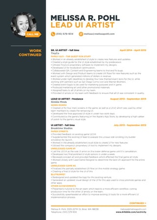 CALL ME
SR. UI ARTIST - full time April 2014 - April 2015
TinyCo
FAMILY GUY - THE QUEST FOR STUFF
• Worked in an already established UI style to create new features and updates.
• Created a style guide for the UI style established by my predecessor.
• Utilized TinyCo’s proprietary software to implement my designs.
• Developed UI for localization optimization.
• Collaborated QA, Content and Engineering teams to find and fix bugs.
• Worked with Design and Product teams to create UX flows for new features such as the
event system which generated millions of dollars in revenue.
• Worked under tight deadlines to develop four new themed event skins for the UI, while
working with partners such as San Diego Comic-con and Warner Brothers.
• Created event logos to be used for marketing purposes and in game.
• Produced marketing art and other promotional materials.
• Assigned tasks to all UI artists on my team.
• Provided UI artists on my team with feedback to ensure that all UI was consistent in quality.
LEAD UI ARTIST - freelance August 2013 - September 2013
Nimble Minds
WORD MORPH
• Created UI for four main screens in the game, as well as a UI kit which was used by other
team members to create the remaining UI.
• Developed the final approved UI style in under two work days.
• Contributed to the game’s featuring on the Apple’s App Store, by developing a high caliber
of polish to the game’s visual style.
UI ARTIST - full time July 2013 - September 2013
Breaktime Studios
PAPER STREETS
• Provided feedback on existing game UI/UX.
• Supplemented the existing UI lead to prepare this unique side scrolling city builder
simulation for launch.
• Worked in the already established visual style to create UI for new features.
• Utilized the company’s proprietary UI tool to implement my designs.
UNRELEASED GAME #1
• Led the UI/UX as the sole UI artist on this tower defence game until it’s cancellation.
• Developed two final polished UI style options in under a week.
• Reviewed concept art and provided feedback which effected the final game art style.
• Worked closely with Lead Game Designer to determine the best UX approach for the entire
game.
UNRELEASED GAME #2
• Finalized the partially established UX flow on this mobile strategy game.
• Creating a final UI style for the UI of this
BLUTRUMPET
• Redesigned and updated the logo for this existing venture.
• Generated an updated visual design of the UI for this app used to cross-promote games and
other apps.
OTHER ACHIEVEMENTS
• Presented a tutorial to the art team which lead to a more efficient workflow, cutting
production time for the other UI artists on the team.
• Successfully spearheaded an effort to improve existing UI tools for a more efficient UI
implementation process.
WORK
CONTINUED
CONTINUED >
Melissa R. Pohl, 3325 227th St, Brier, WA 98036
Telephone: (510) 579-1614
melissa@melissapohl.com
www.dribbble.com/vectricity
(510) 579-1614 melissa@melissapohl.com
MELISSA R. POHL
LEAD UI ARTIST
 