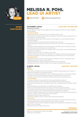 CALL ME
CO-FOUNDER - full time January 2012 - November 2013
PlayVenture Games
I co-founded this two person indie game studio with engineer and former TinyCo colleague,
Michael Sheldon.
UNICORN REVENGE
• Determined the look and feel of this fun multi-level endless runner.
• Designed the core loop and monetization strategy for the game, as well as collaborating on
other aspects of the game design.
• Created game design specs, and content lists that helped us to work efficiently towards
launching the game.
• Created all game art including characters, backgrounds, and props.
• Was responsible for designing all of the UI/UX from the wire-frames to the shipped final
product.
• Designed all the miscellaneous promotional assets required to launch the game, including
app icons, app store screenshots, and the game logo.
• Created sprite based animations for characters and FX animations, and directed additional
programmatic animations.
• Helped to write many of the config files in the game.
• Wrote the majority of the copy which appears in the game, as well as the app description.
• Directed sound design by procuring appropriate sound effects and music for the game.
BALLOON ESCAPE
• Designed the entire core loop and monetization strategy for this fun casual game which
utilized accelerometers used in mobile devices.
• Created all game art including characters, backgrounds, and obstacles.
• Designed all UI/UX for the MVP product from concept to polished final UI assets.
UI ARTIST - full time August 2011 - March 2013
TinyCo
TINY PETS
• Took over as the lead UI Artist on this freemium mobile simulation game which made it to
the top ten free games on the Apple App Store.
• Finalized the partially established UI style to prepare the game for it’s international release.
• Produced mock-ups and prototypes to design new features and improve the UX.
• Created a significant amount of game art, during times when I was blocked on UI.
TINY MONSTERS
• Created wireframes for every feature in this popular breeding simulation.
• Created an original UI style for the game that complemented existing game art.
• Executed final UI designs for every game screen with no supervision and extremely minimal
iteration.
• Employed Apple’s Interface Builder to implement final UI designs.
• Came up with simple and fast fixes for all issues that arose during play testing.
• Continued to add all new features and promotions to the game for a year after it’s launch.
• Advised the product team on determining the best approach to localization.
• Provided feedback and guidance to the UI Artist assigned with porting the existing game to
Android, in order to maintain the quality of the original UI.
• Designed the game’s logo and app icons.
• Produced hundreds of banner ads and other promotional materials.
TINY CASTLE
• Joined the team of this nearly finished game to overhaul the UI style with weeks till launch.
• Completed finalization of the approved UI style in under two weeks.
• Led a team of four UI Artists to design and implement all additional UI needed for the game
launch in only four weeks.
• Designed the game’s logo and app icons.
WORK
CONTINUED
CONTINUED >
Melissa R. Pohl, 3325 227th St, Brier, WA 98036
Telephone: (510) 579-1614
melissa@melissapohl.com
www.dribbble.com/vectricity
(510) 579-1614 melissa@melissapohl.com
MELISSA R. POHL
LEAD UI ARTIST
 