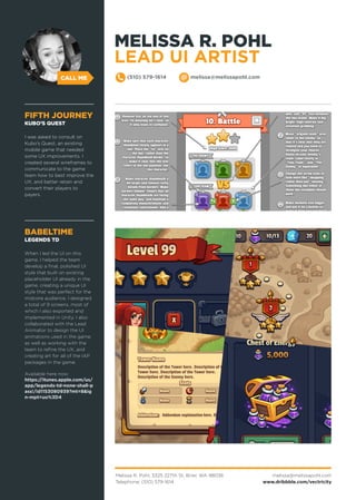 CALL ME (510) 579-1614 melissa@melissapohl.com
FIFTH JOURNEY
KUBO’S QUEST
I was asked to consult on
Kubo’s Quest, an existing
mobile game that needed
some UX improvements. I
created several wireframes to
communicate to the game
team how to best improve the
UX, and better retain and
convert their players to
payers.
BABELTIME
LEGENDS TD
When I led the UI on this
game, I helped the team
develop a final, polished UI
style that built on existing
placeholder UI already in the
game, creating a unique UI
style that was perfect for the
midcore audience. I designed
a total of 9 screens, most of
which I also exported and
implemented in Unity. I also
collaborated with the Lead
Animator to design the UI
animations used in the game,
as well as working with the
team to refine the UX, and
creating art for all of the IAP
packages in the game.
Available here now:
https://itunes.apple.com/us/
app/legends-td-none-shall-p
ass!/id1153080939?mt=8&ig
n-mpt=uo%3D4
MELISSA R. POHL
LEAD UI ARTIST
Melissa R. Pohl, 3325 227th St, Brier, WA 98036
Telephone: (510) 579-1614
melissa@melissapohl.com
www.dribbble.com/vectricity
 