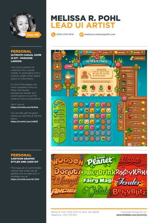 CALL ME
Melissa R. Pohl, 3325 227th St, Brier, WA 98036
Telephone: (510) 579-1614
melissa@melissapohl.com
www.dribbble.com/vectricity
(510) 579-1614 melissa@melissapohl.com
PERSONAL
CARTOON GRAPHIC
STYLES AND LOGO KIT
This huge set of customizable
cartoon text styles can be
applied with a single click. is
Available now at:
https://crmrkt.com/G7J3W
PERSONAL
ULTIMATE CASUAL GAME
UI KIT - PARADISE
LAGOON
This UI kit is perfect for
creating UI for a casual,
mobile, or social game with a
tropical, jungle, forest, beach,
island, or tribal theme.
It’s one of the largest and
most complete UI kits out
there, with several
background, border, and
button options to suit the
needs of many unique games.
Get it now at:
https://crmrkt.com/8JMxk
You can also get the game
pieces you see here at the link
below:
https://crmrkt.com/J4635
MELISSA R. POHL
LEAD UI ARTIST
 