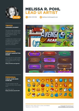 Melissa R. Pohl, 3325 227th St, Brier, WA 98036
Telephone: (510) 579-1614
melissa@melissapohl.com
www.dribbble.com/vectricity
CALL ME (510) 579-1614 melissa@melissapohl.com
PERSONAL
FANTASY GAME BUTTON
MAKER
This huge set of customizable
button styles includes dozens
of accessories and is on sale
now here:
https://crmrkt.com/qpAA9
PERSONAL
CASUAL GAME BASIC
ICONS SET
This set contains over 84
unique, and fully customizable
icons.
Get them now at:
https://crmrkt.com/G7J3W
TINYCO
AVENGERS ACADEMY
This free to play mobile game
is based on the popular team
of superheroes, whom, in this
game, attend a special
academy.
I created over a dozen UI style
concepts for this project ,and
wireframed every feature in
the game, while leading a
team of 4 UI Artists.
MELISSA R. POHL
LEAD UI ARTIST
 