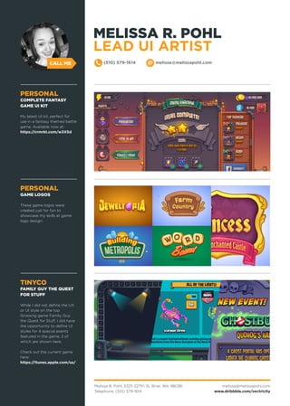 Melissa R. Pohl, 3325 227th St, Brier, WA 98036
Telephone: (510) 579-1614
melissa@melissapohl.com
www.dribbble.com/vectricity
CALL ME (510) 579-1614 melissa@melissapohl.com
PERSONAL
GAME LOGOS
These game logos were
created just for fun to
showcase my skills at game
logo design.
TINYCO
FAMILY GUY THE QUEST
FOR STUFF
While I did not define the UX
or UI style on the top
Grossing game Family Guy
the Quest for Stuff, I did have
the opportunity to define UI
styles for 4 special events
featured in the game, 2 of
which are shown here.
Check out the current game
here:
https://itunes.apple.com/us/
PERSONAL
COMPLETE FANTASY
GAME UI KIT
My latest UI kit, perfect for
use in a fantasy themed battle
game. Available now at:
https://crmrkt.com/w3X5d
MELISSA R. POHL
LEAD UI ARTIST
 