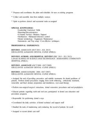 * Prepares and coordinates the plans and schedules for new or existing programs
* Collect and assemble data from multiple sources
* Spirit to perform clerical and secretarial tasks as assigned
SPECIAL KNOWLEDGE:
>Leadership>Analytical Skills
>Reporting/Documentation
>Costumer Service> Business Support
>Sterilization >Biohazard/infection control
>Dental terminology >Equipment Maintenance
>Instruments and Tray setup >Cost effective techniques
PROFESSIONAL EXPERIENCE:
DENTIST- ASSOCIATE (OCT 2011 - JUL 2013)
EDULLANTES & BAGUIO DENTAL CLINIC (PHILS.)
DENTIST- SCHOOL AND HOSPITAL DENTIST (DEC 2011 - JUL 2012)
LANAO SCHOOL OF SCIENCE AND TECHNOLOGY -MARANDING COMMUNITY
HOSPITAL (PHILS.)
DENTIST- ASSOCIATE (OCT 2008 - OCT 2009)
EDULLANTES & BAGUIO DENTAL CLINIC (PHILS.)
DENTIST- ASSOCIATE(DEC 2006 - OCT 2007)
EDULLANTES & BAGUIO DENTAL CLINIC (PHILS.)
• Assigned the task of providing preventive and suitable treatments for dental problems of
patients. Perform dental procedures ranging from tooth whitening, orthodontic treatment,
removable and fixed denture preparation and installation, root canal therapy
• Perform non-surgical/surgical extractions, dental restorative procedures and oral prophylaxis
• Educate patients regarding teeth and oral care, participated in dental care education and
prevention programs
• Responsible for performing dental x-rays
• Coordinated the daily activities of dental technical and support staff
• Handled the tasks of maintaining and evaluating the record of patients for recall
• Assigned to recruit dental care staff
 