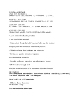 DENTAL ASSISTANT:
(AUG 2014 - JUNE 2016 )
SMILE CENTER OF KNIGHTSVILLE, SUMMERVILLE, SC, USA
(JAN 2013 - JUNE 2014)
SUMMERVILLE DENTAL CENTER, SUMMERVILLE, SC, USA
(OCT 2009 - OCT 2011)
SAAD SPECIALIST HOSPITAL, ALKHOBAR, SAUDI ARABIA
(OCT 2007 - OCT 2008)
SHAROURAH ARMED FORCES HOSPITAL, SAUDI ARABIA
• Assist dentist with all dental procedures
• Take digital dental radiograph
• Guide patients through the facility’s process before and after treatment
• Prepare patient for examination and treatment processes
• Maintain and setup dental equipment and instruments
• Provide post operative instructions to patients
• Record treatment information
• Formulate preliminary impressions and make temporary crowns
• Maintain adequate supply levels
• Perform proper sterilization of all instruments and dental equipment
EDUCATION:
SOUTHWESTERN UNIVERSITY- DOCTOR OF DENTAL MEDICINE (SY 1999-2006)
Villa Aznar, Urgello St., 6000, Cebu, Philippines
PROFESSIONAL ASSOCIATIONS:
• Philippine Dental Association
• Cebu Dental Society
References available upon request
 