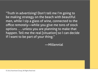 © 2015 Illuminare Group, All Rights Reserved
“Truth in advertising! Don’t tell me I’m going to
be making strategy on the beach with beautiful
men, while I sip a glass of wine, connected to the
oﬃce remotely—while you give me tons of stock
options . . . unless you are planning to make that
happen. Tell me the real [situation] so I can decide
if I want to be part of your thing.”
—Millennial
 