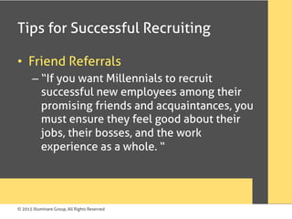 © 2015 Illuminare Group, All Rights Reserved
Tips for Successful Recruiting
•  Friend Referrals
– “If you want Millennials to recruit
successful new employees among their
promising friends and acquaintances, you
must ensure they feel good about their
jobs, their bosses, and the work
experience as a whole. “
 