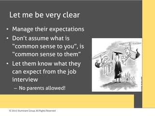 © 2015 Illuminare Group, All Rights Reserved
Let me be very clear
•  Manage their expectations
•  Don’t assume what is
“common sense to you”, is
“common sense to them”
•  Let them know what they
can expect from the job
interview
–  No parents allowed!
 