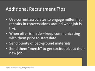 © 2015 Illuminare Group, All Rights Reserved
Additional Recruitment Tips
•  Use current associates to engage millennial
recruits in conversations around what job is
like.
•  When oﬀer is made – keep communicating
with them prior to start date
•  Send plenty of background materials
•  Send them “merch” to get excited about their
new job.
 