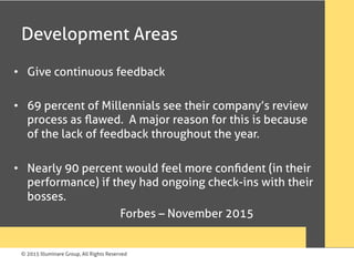 © 2015 Illuminare Group, All Rights Reserved
Development Areas
•  Give continuous feedback
•  69 percent of Millennials see their company’s review
process as ﬂawed. A major reason for this is because
of the lack of feedback throughout the year.
•  Nearly 90 percent would feel more conﬁdent (in their
performance) if they had ongoing check-ins with their
bosses.
Forbes – November 2015
 