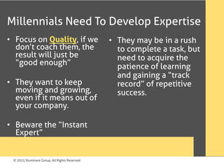 © 2015 Illuminare Group, All Rights Reserved
Millennials Need To Develop Expertise
•  Focus on Quality, if we
don’t coach them, the
result will just be
“good enough”
•  They want to keep
moving and growing,
even if it means out of
your company.
•  Beware the “Instant
Expert”
•  They may be in a rush
to complete a task, but
need to acquire the
patience of learning
and gaining a “track
record” of repetitive
success.
 