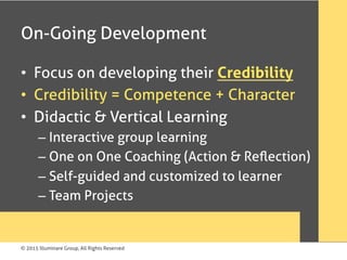© 2015 Illuminare Group, All Rights Reserved
On-Going Development
•  Focus on developing their Credibility
•  Credibility = Competence + Character
•  Didactic & Vertical Learning
– Interactive group learning
– One on One Coaching (Action & Reﬂection)
– Self-guided and customized to learner
– Team Projects
 