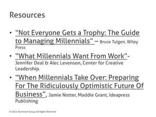 © 2015 Illuminare Group, All Rights Reserved
Resources
•  “Not Everyone Gets a Trophy: The Guide
to Managing Millennials” – Bruce Tulgen, Wiley
Press
•  “What Millennials Want From Work”-
Jennifer Deal & Alec Levenson, Center for Creative
Leadership.
•  “When Millennials Take Over: Preparing
For The Ridiculously Optimistic Future Of
Business”, Jamie Notter, Maddie Grant, Ideapress
Publishing
 