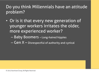 © 2015 Illuminare Group, All Rights Reserved
Do you think Millennials have an attitude
problem?
•  Or is it that every new generation of
younger workers irritates the older,
more experienced worker?
– Baby Boomers – Long-haired hippies
– Gen X – Disrespectful of authority and cynical
 