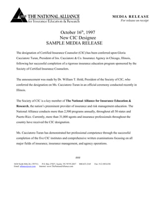 October 16th
, 1997
New CIC Designee
SAMPLE MEDIA RELEASE
The designation of Certified Insurance Counselor (CIC) has been conferred upon Gloria
Cacciatore Turan, President of Jos. Cacciatore & Co. Insurance Agency in Chicago, Illinois,
following her successful completion of a rigorous insurance education program sponsored by the
Society of Certified Insurance Counselors.
The announcement was made by Dr. William T. Hold, President of the Society of CIC, who
conferred the designation on Ms. Cacciatore-Turan in an official ceremony conducted recently in
Illinois.
The Society of CIC is a key member of The National Alliance for Insurance Education &
Research, the nation’s preeminent provider of insurance and risk management education. The
National Alliance conducts more than 2,500 programs annually, throughout all 50 states and
Puerto Rico. Currently, more than 31,000 agents and insurance professionals throughout the
country have received the CIC designation.
Ms. Cacciatore-Turan has demonstrated her professional competence through the successful
completion of the five CIC institutes and comprehensive written examinations focusing on all
major fields of insurance, insurance management, and agency operations.
###
MEDIA RELEASE
For release on receipt
3630 North Hills Dr. (78731) P.O. Box 27027, Austin, TX 78755-2027 800-633-2165 Fax: 512-349-6194
Email: alliance@scic.com Internet: www.TheNationalAlliance.com
 