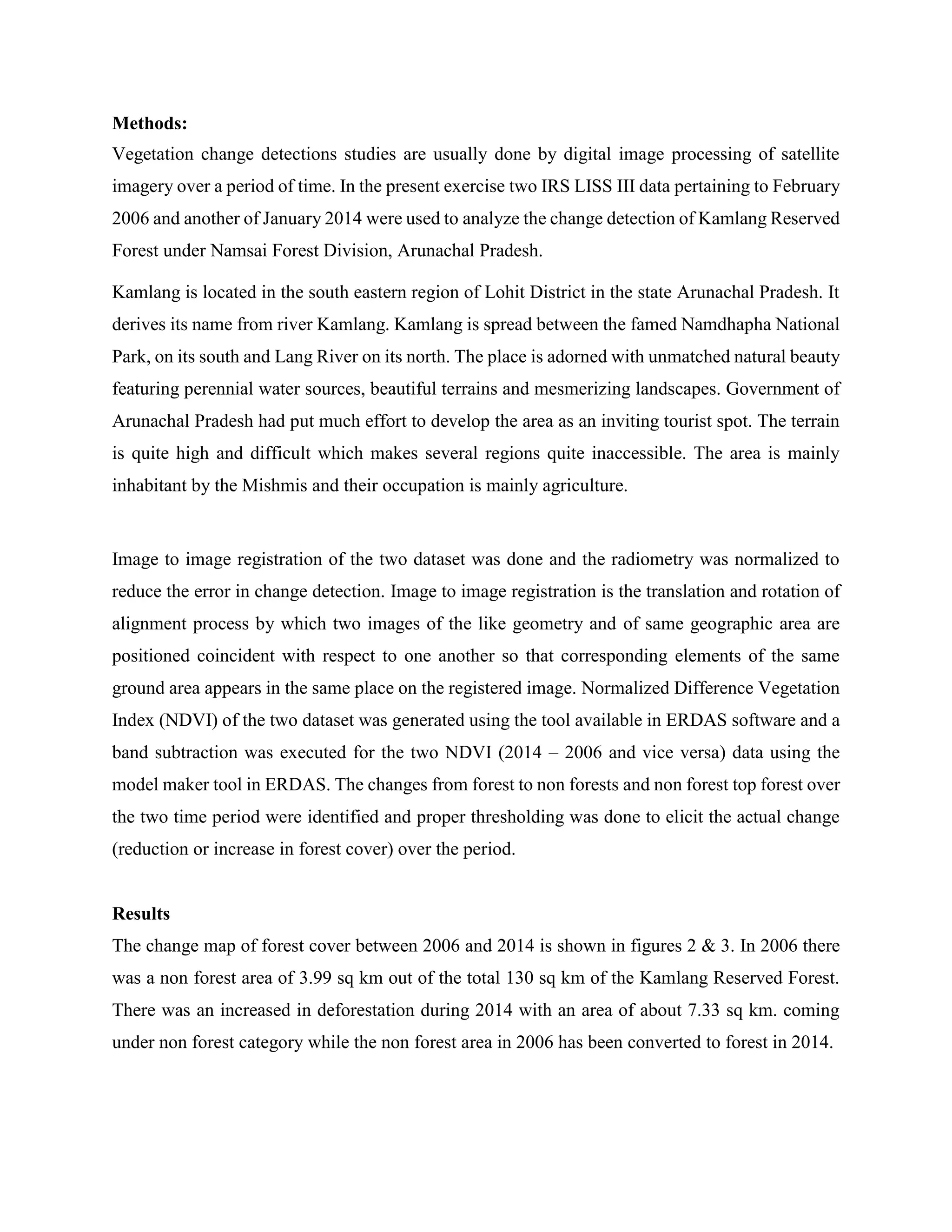 Methods:
Vegetation change detections studies are usually done by digital image processing of satellite
imagery over a period of time. In the present exercise two IRS LISS III data pertaining to February
2006 and another of January 2014 were used to analyze the change detection of Kamlang Reserved
Forest under Namsai Forest Division, Arunachal Pradesh.
Kamlang is located in the south eastern region of Lohit District in the state Arunachal Pradesh. It
derives its name from river Kamlang. Kamlang is spread between the famed Namdhapha National
Park, on its south and Lang River on its north. The place is adorned with unmatched natural beauty
featuring perennial water sources, beautiful terrains and mesmerizing landscapes. Government of
Arunachal Pradesh had put much effort to develop the area as an inviting tourist spot. The terrain
is quite high and difficult which makes several regions quite inaccessible. The area is mainly
inhabitant by the Mishmis and their occupation is mainly agriculture.
Image to image registration of the two dataset was done and the radiometry was normalized to
reduce the error in change detection. Image to image registration is the translation and rotation of
alignment process by which two images of the like geometry and of same geographic area are
positioned coincident with respect to one another so that corresponding elements of the same
ground area appears in the same place on the registered image. Normalized Difference Vegetation
Index (NDVI) of the two dataset was generated using the tool available in ERDAS software and a
band subtraction was executed for the two NDVI (2014 – 2006 and vice versa) data using the
model maker tool in ERDAS. The changes from forest to non forests and non forest top forest over
the two time period were identified and proper thresholding was done to elicit the actual change
(reduction or increase in forest cover) over the period.
Results
The change map of forest cover between 2006 and 2014 is shown in figures 2 & 3. In 2006 there
was a non forest area of 3.99 sq km out of the total 130 sq km of the Kamlang Reserved Forest.
There was an increased in deforestation during 2014 with an area of about 7.33 sq km. coming
under non forest category while the non forest area in 2006 has been converted to forest in 2014.
 