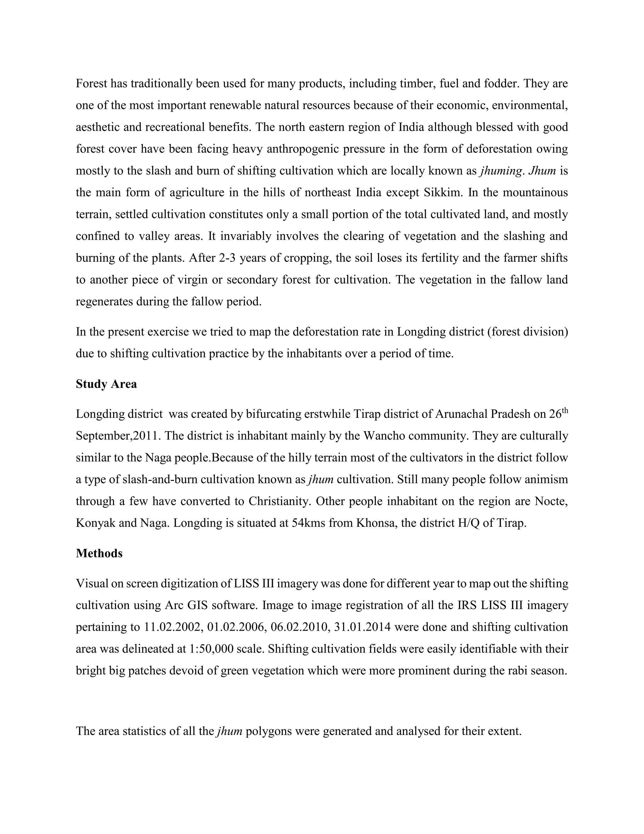 Forest has traditionally been used for many products, including timber, fuel and fodder. They are
one of the most important renewable natural resources because of their economic, environmental,
aesthetic and recreational benefits. The north eastern region of India although blessed with good
forest cover have been facing heavy anthropogenic pressure in the form of deforestation owing
mostly to the slash and burn of shifting cultivation which are locally known as jhuming. Jhum is
the main form of agriculture in the hills of northeast India except Sikkim. In the mountainous
terrain, settled cultivation constitutes only a small portion of the total cultivated land, and mostly
confined to valley areas. It invariably involves the clearing of vegetation and the slashing and
burning of the plants. After 2-3 years of cropping, the soil loses its fertility and the farmer shifts
to another piece of virgin or secondary forest for cultivation. The vegetation in the fallow land
regenerates during the fallow period.
In the present exercise we tried to map the deforestation rate in Longding district (forest division)
due to shifting cultivation practice by the inhabitants over a period of time.
Study Area
Longding district was created by bifurcating erstwhile Tirap district of Arunachal Pradesh on 26th
September,2011. The district is inhabitant mainly by the Wancho community. They are culturally
similar to the Naga people.Because of the hilly terrain most of the cultivators in the district follow
a type of slash-and-burn cultivation known as jhum cultivation. Still many people follow animism
through a few have converted to Christianity. Other people inhabitant on the region are Nocte,
Konyak and Naga. Longding is situated at 54kms from Khonsa, the district H/Q of Tirap.
Methods
Visual on screen digitization of LISS III imagery was done for different year to map out the shifting
cultivation using Arc GIS software. Image to image registration of all the IRS LISS III imagery
pertaining to 11.02.2002, 01.02.2006, 06.02.2010, 31.01.2014 were done and shifting cultivation
area was delineated at 1:50,000 scale. Shifting cultivation fields were easily identifiable with their
bright big patches devoid of green vegetation which were more prominent during the rabi season.
The area statistics of all the jhum polygons were generated and analysed for their extent.
 