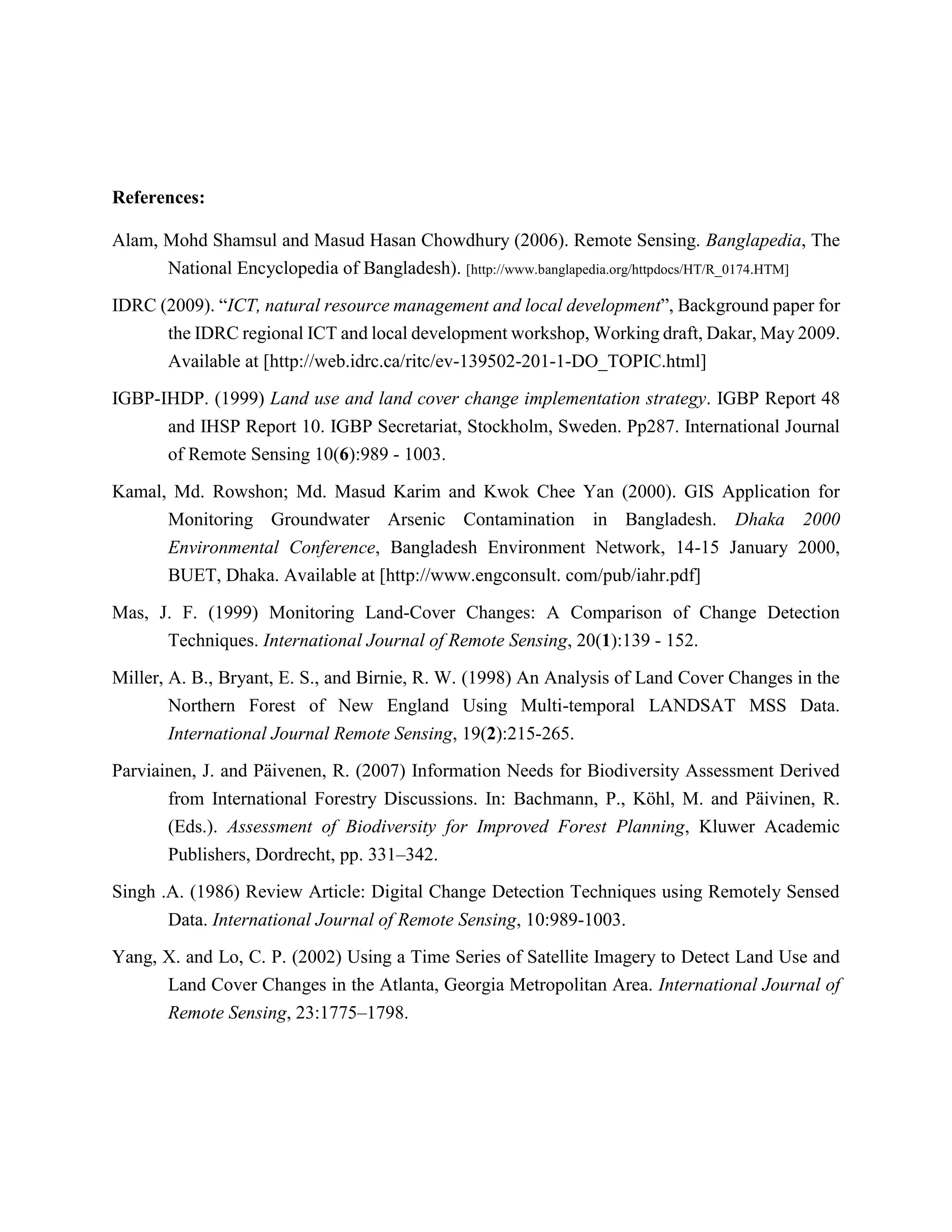 References:
Alam, Mohd Shamsul and Masud Hasan Chowdhury (2006). Remote Sensing. Banglapedia, The
National Encyclopedia of Bangladesh). [http://www.banglapedia.org/httpdocs/HT/R_0174.HTM]
IDRC (2009). “ICT, natural resource management and local development”, Background paper for
the IDRC regional ICT and local development workshop, Working draft, Dakar, May 2009.
Available at [http://web.idrc.ca/ritc/ev-139502-201-1-DO_TOPIC.html]
IGBP-IHDP. (1999) Land use and land cover change implementation strategy. IGBP Report 48
and IHSP Report 10. IGBP Secretariat, Stockholm, Sweden. Pp287. International Journal
of Remote Sensing 10(6):989 - 1003.
Kamal, Md. Rowshon; Md. Masud Karim and Kwok Chee Yan (2000). GIS Application for
Monitoring Groundwater Arsenic Contamination in Bangladesh. Dhaka 2000
Environmental Conference, Bangladesh Environment Network, 14-15 January 2000,
BUET, Dhaka. Available at [http://www.engconsult. com/pub/iahr.pdf]
Mas, J. F. (1999) Monitoring Land-Cover Changes: A Comparison of Change Detection
Techniques. International Journal of Remote Sensing, 20(1):139 - 152.
Miller, A. B., Bryant, E. S., and Birnie, R. W. (1998) An Analysis of Land Cover Changes in the
Northern Forest of New England Using Multi-temporal LANDSAT MSS Data.
International Journal Remote Sensing, 19(2):215-265.
Parviainen, J. and Päivenen, R. (2007) Information Needs for Biodiversity Assessment Derived
from International Forestry Discussions. In: Bachmann, P., Köhl, M. and Päivinen, R.
(Eds.). Assessment of Biodiversity for Improved Forest Planning, Kluwer Academic
Publishers, Dordrecht, pp. 331–342.
Singh .A. (1986) Review Article: Digital Change Detection Techniques using Remotely Sensed
Data. International Journal of Remote Sensing, 10:989-1003.
Yang, X. and Lo, C. P. (2002) Using a Time Series of Satellite Imagery to Detect Land Use and
Land Cover Changes in the Atlanta, Georgia Metropolitan Area. International Journal of
Remote Sensing, 23:1775–1798.
 