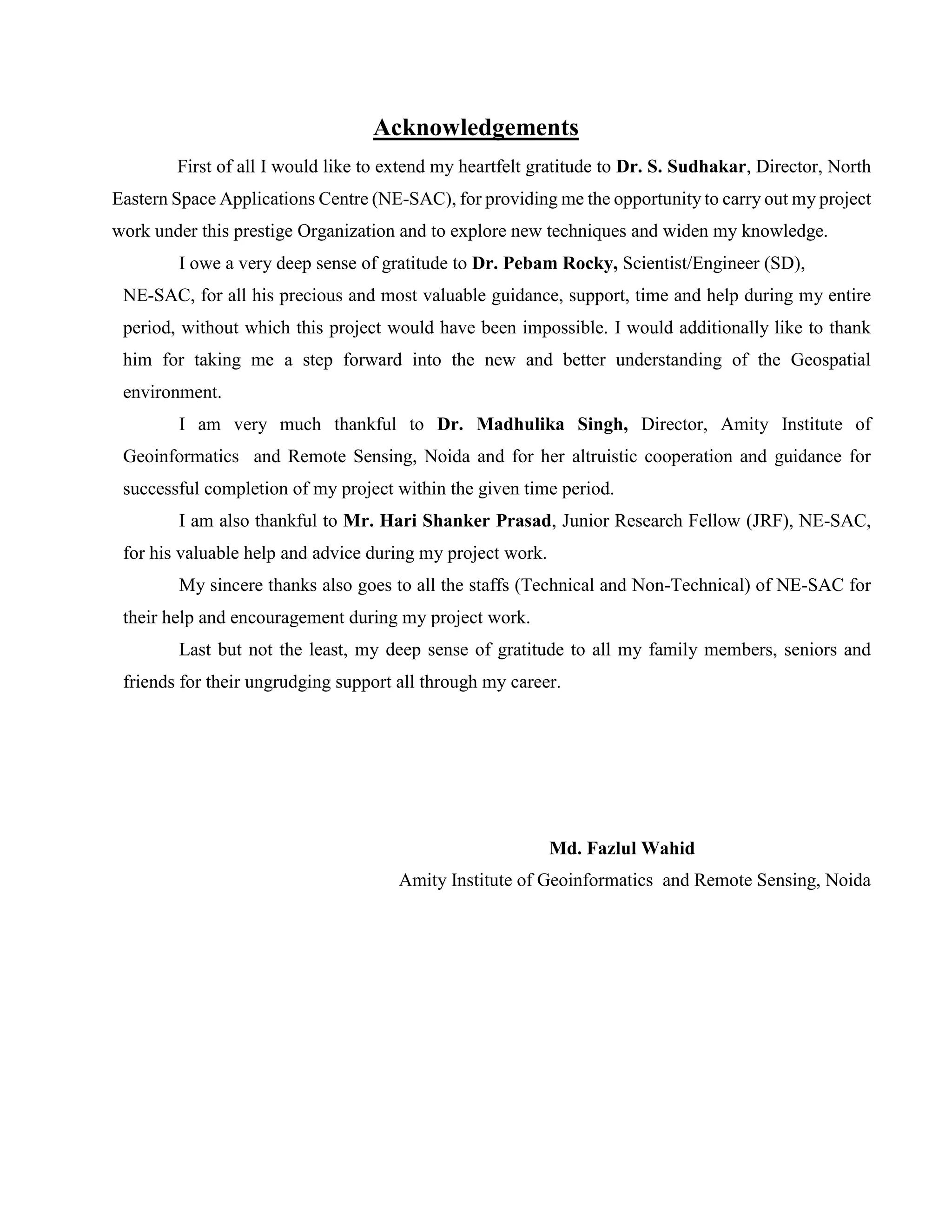 Acknowledgements
First of all I would like to extend my heartfelt gratitude to Dr. S. Sudhakar, Director, North
Eastern Space Applications Centre (NE-SAC), for providing me the opportunity to carry out my project
work under this prestige Organization and to explore new techniques and widen my knowledge.
I owe a very deep sense of gratitude to Dr. Pebam Rocky, Scientist/Engineer (SD),
NE-SAC, for all his precious and most valuable guidance, support, time and help during my entire
period, without which this project would have been impossible. I would additionally like to thank
him for taking me a step forward into the new and better understanding of the Geospatial
environment.
I am very much thankful to Dr. Madhulika Singh, Director, Amity Institute of
Geoinformatics and Remote Sensing, Noida and for her altruistic cooperation and guidance for
successful completion of my project within the given time period.
I am also thankful to Mr. Hari Shanker Prasad, Junior Research Fellow (JRF), NE-SAC,
for his valuable help and advice during my project work.
My sincere thanks also goes to all the staffs (Technical and Non-Technical) of NE-SAC for
their help and encouragement during my project work.
Last but not the least, my deep sense of gratitude to all my family members, seniors and
friends for their ungrudging support all through my career.
Md. Fazlul Wahid
Amity Institute of Geoinformatics and Remote Sensing, Noida
 