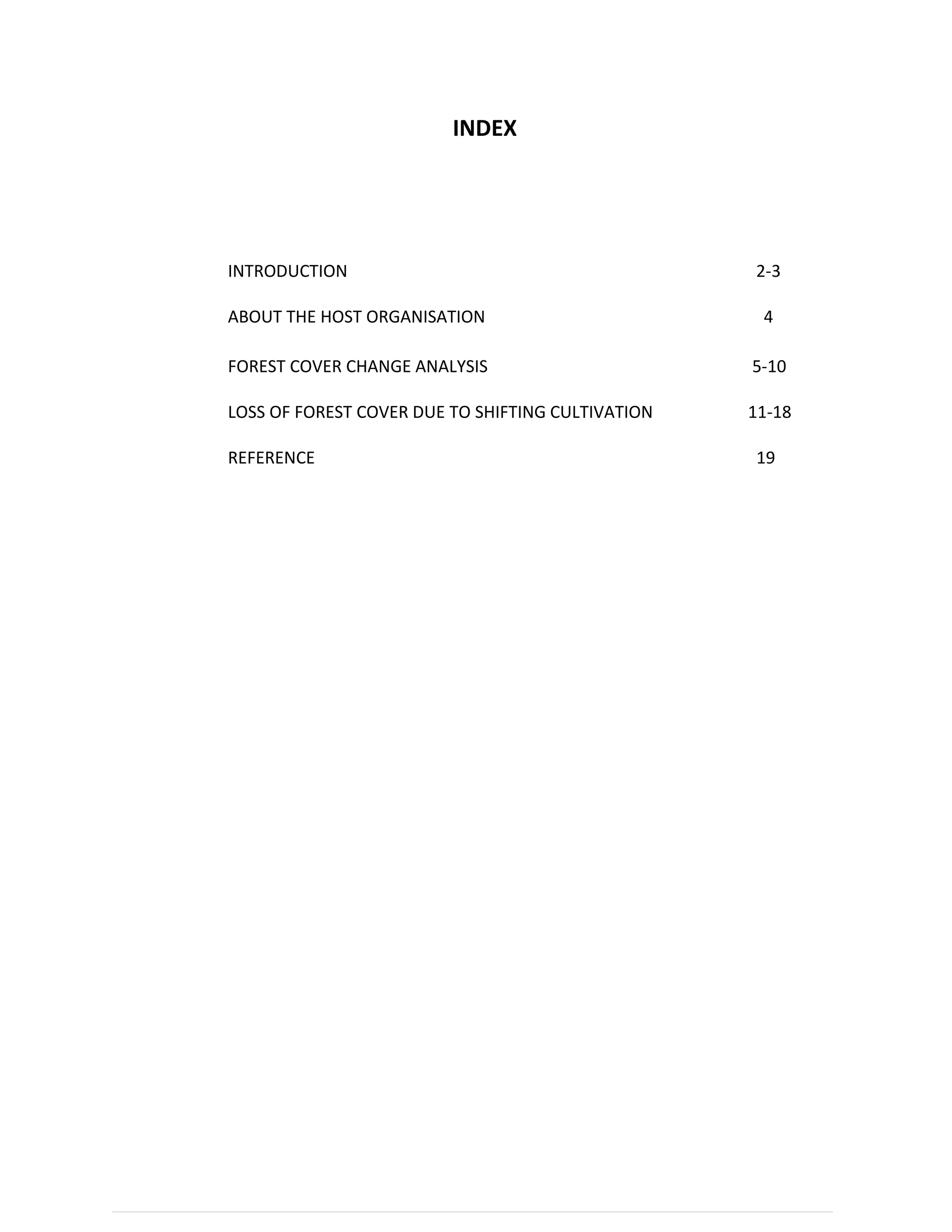 1 | P a g e
INDEX
Sl. Topics Page no
1 INTRODUCTION 2-3
2 ABOUT THE HOST ORGANISATION 4
APPLICATIONS IN FOREST MONITORING
3
FOREST COVER CHANGE ANALYSIS 5-10
4
LOSS OF FOREST COVER DUE TO SHIFTING CULTIVATION 11-18
5
REFERENCE 19
 