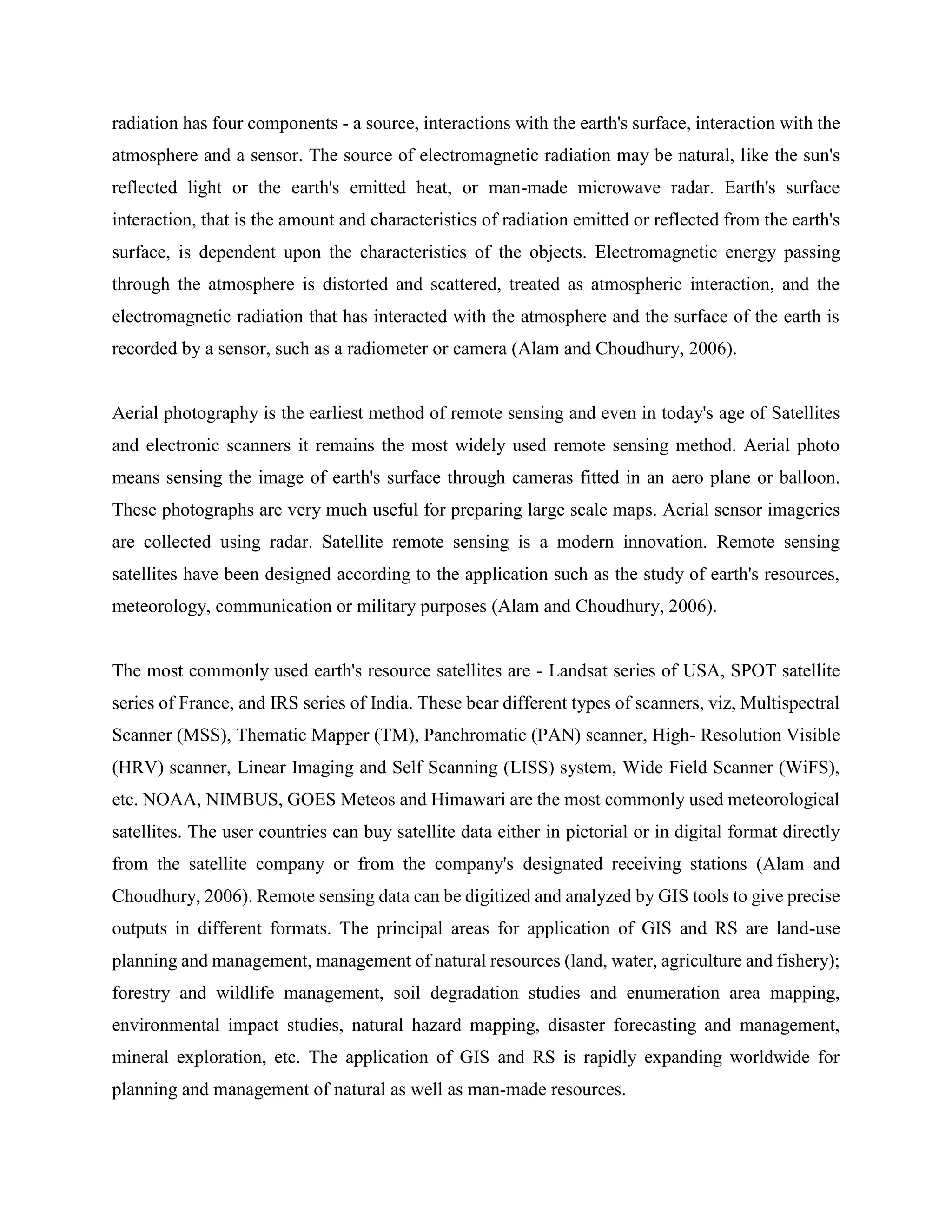 radiation has four components - a source, interactions with the earth's surface, interaction with the
atmosphere and a sensor. The source of electromagnetic radiation may be natural, like the sun's
reflected light or the earth's emitted heat, or man-made microwave radar. Earth's surface
interaction, that is the amount and characteristics of radiation emitted or reflected from the earth's
surface, is dependent upon the characteristics of the objects. Electromagnetic energy passing
through the atmosphere is distorted and scattered, treated as atmospheric interaction, and the
electromagnetic radiation that has interacted with the atmosphere and the surface of the earth is
recorded by a sensor, such as a radiometer or camera (Alam and Choudhury, 2006).
Aerial photography is the earliest method of remote sensing and even in today's age of Satellites
and electronic scanners it remains the most widely used remote sensing method. Aerial photo
means sensing the image of earth's surface through cameras fitted in an aero plane or balloon.
These photographs are very much useful for preparing large scale maps. Aerial sensor imageries
are collected using radar. Satellite remote sensing is a modern innovation. Remote sensing
satellites have been designed according to the application such as the study of earth's resources,
meteorology, communication or military purposes (Alam and Choudhury, 2006).
The most commonly used earth's resource satellites are - Landsat series of USA, SPOT satellite
series of France, and IRS series of India. These bear different types of scanners, viz, Multispectral
Scanner (MSS), Thematic Mapper (TM), Panchromatic (PAN) scanner, High- Resolution Visible
(HRV) scanner, Linear Imaging and Self Scanning (LISS) system, Wide Field Scanner (WiFS),
etc. NOAA, NIMBUS, GOES Meteos and Himawari are the most commonly used meteorological
satellites. The user countries can buy satellite data either in pictorial or in digital format directly
from the satellite company or from the company's designated receiving stations (Alam and
Choudhury, 2006). Remote sensing data can be digitized and analyzed by GIS tools to give precise
outputs in different formats. The principal areas for application of GIS and RS are land-use
planning and management, management of natural resources (land, water, agriculture and fishery);
forestry and wildlife management, soil degradation studies and enumeration area mapping,
environmental impact studies, natural hazard mapping, disaster forecasting and management,
mineral exploration, etc. The application of GIS and RS is rapidly expanding worldwide for
planning and management of natural as well as man-made resources.
 