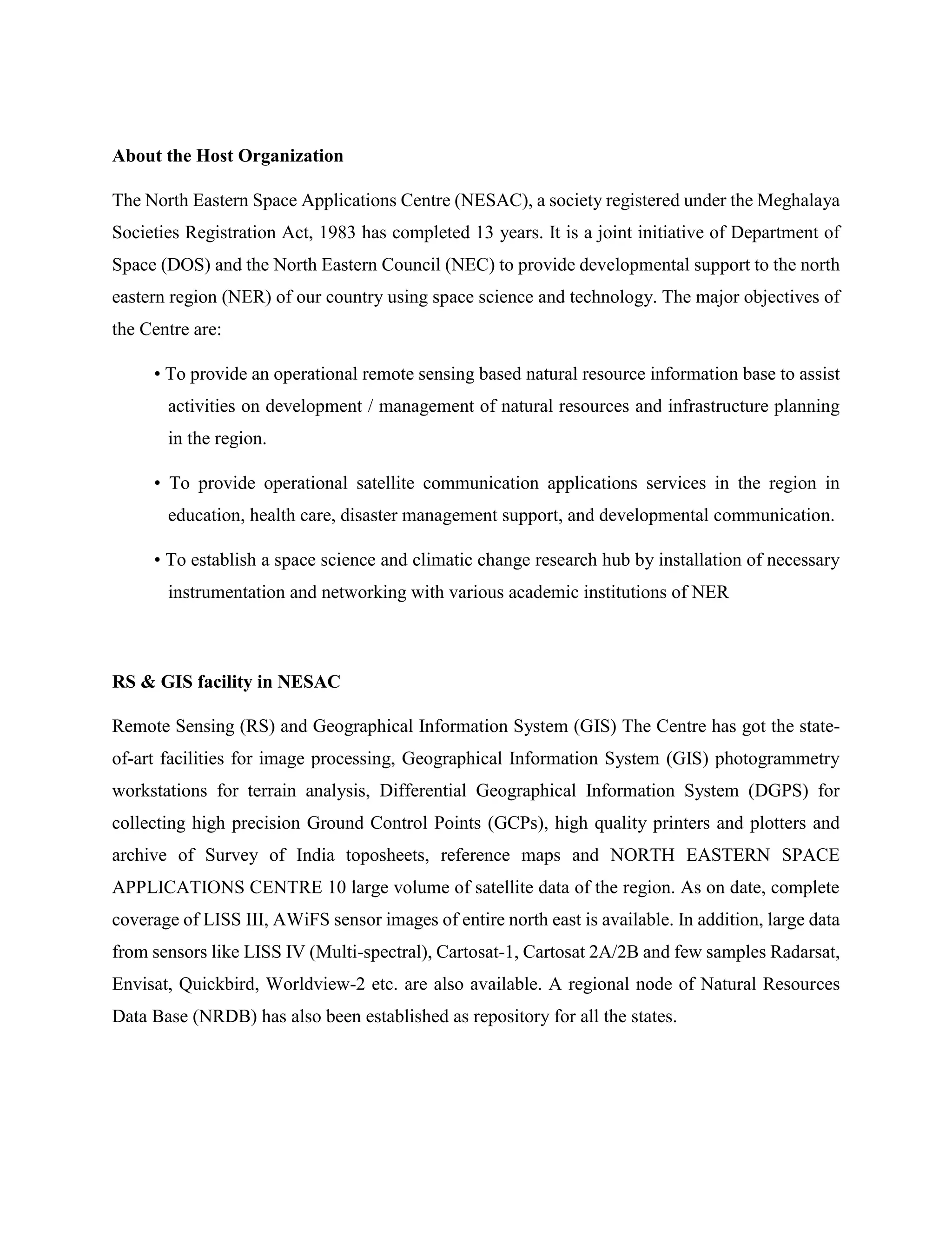 About the Host Organization
The North Eastern Space Applications Centre (NESAC), a society registered under the Meghalaya
Societies Registration Act, 1983 has completed 13 years. It is a joint initiative of Department of
Space (DOS) and the North Eastern Council (NEC) to provide developmental support to the north
eastern region (NER) of our country using space science and technology. The major objectives of
the Centre are:
• To provide an operational remote sensing based natural resource information base to assist
activities on development / management of natural resources and infrastructure planning
in the region.
• To provide operational satellite communication applications services in the region in
education, health care, disaster management support, and developmental communication.
• To establish a space science and climatic change research hub by installation of necessary
instrumentation and networking with various academic institutions of NER
RS & GIS facility in NESAC
Remote Sensing (RS) and Geographical Information System (GIS) The Centre has got the state-
of-art facilities for image processing, Geographical Information System (GIS) photogrammetry
workstations for terrain analysis, Differential Geographical Information System (DGPS) for
collecting high precision Ground Control Points (GCPs), high quality printers and plotters and
archive of Survey of India toposheets, reference maps and NORTH EASTERN SPACE
APPLICATIONS CENTRE 10 large volume of satellite data of the region. As on date, complete
coverage of LISS III, AWiFS sensor images of entire north east is available. In addition, large data
from sensors like LISS IV (Multi-spectral), Cartosat-1, Cartosat 2A/2B and few samples Radarsat,
Envisat, Quickbird, Worldview-2 etc. are also available. A regional node of Natural Resources
Data Base (NRDB) has also been established as repository for all the states.
 