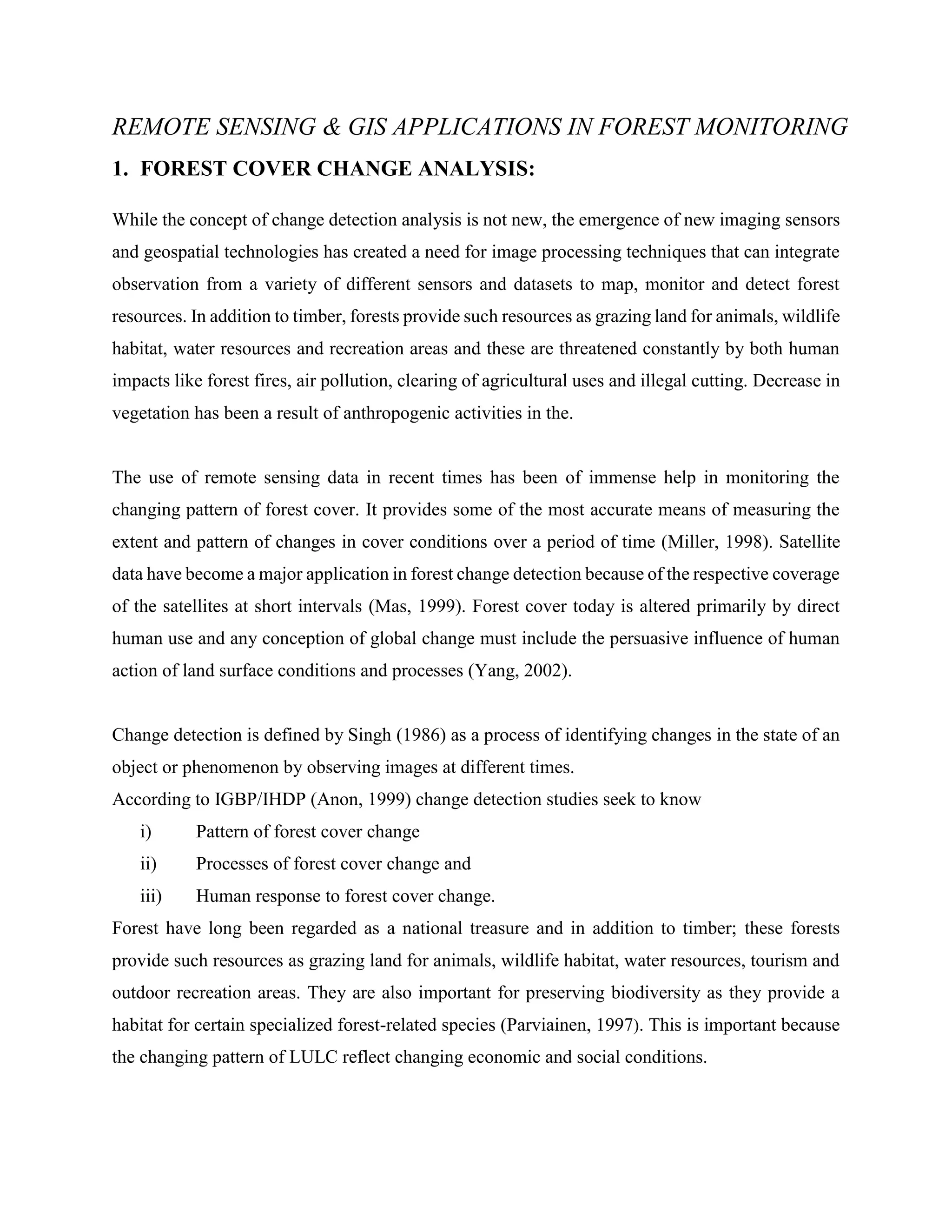 REMOTE SENSING & GIS APPLICATIONS IN FOREST MONITORING
1. FOREST COVER CHANGE ANALYSIS:
While the concept of change detection analysis is not new, the emergence of new imaging sensors
and geospatial technologies has created a need for image processing techniques that can integrate
observation from a variety of different sensors and datasets to map, monitor and detect forest
resources. In addition to timber, forests provide such resources as grazing land for animals, wildlife
habitat, water resources and recreation areas and these are threatened constantly by both human
impacts like forest fires, air pollution, clearing of agricultural uses and illegal cutting. Decrease in
vegetation has been a result of anthropogenic activities in the.
The use of remote sensing data in recent times has been of immense help in monitoring the
changing pattern of forest cover. It provides some of the most accurate means of measuring the
extent and pattern of changes in cover conditions over a period of time (Miller, 1998). Satellite
data have become a major application in forest change detection because of the respective coverage
of the satellites at short intervals (Mas, 1999). Forest cover today is altered primarily by direct
human use and any conception of global change must include the persuasive influence of human
action of land surface conditions and processes (Yang, 2002).
Change detection is defined by Singh (1986) as a process of identifying changes in the state of an
object or phenomenon by observing images at different times.
According to IGBP/IHDP (Anon, 1999) change detection studies seek to know
i) Pattern of forest cover change
ii) Processes of forest cover change and
iii) Human response to forest cover change.
Forest have long been regarded as a national treasure and in addition to timber; these forests
provide such resources as grazing land for animals, wildlife habitat, water resources, tourism and
outdoor recreation areas. They are also important for preserving biodiversity as they provide a
habitat for certain specialized forest-related species (Parviainen, 1997). This is important because
the changing pattern of LULC reflect changing economic and social conditions.
 