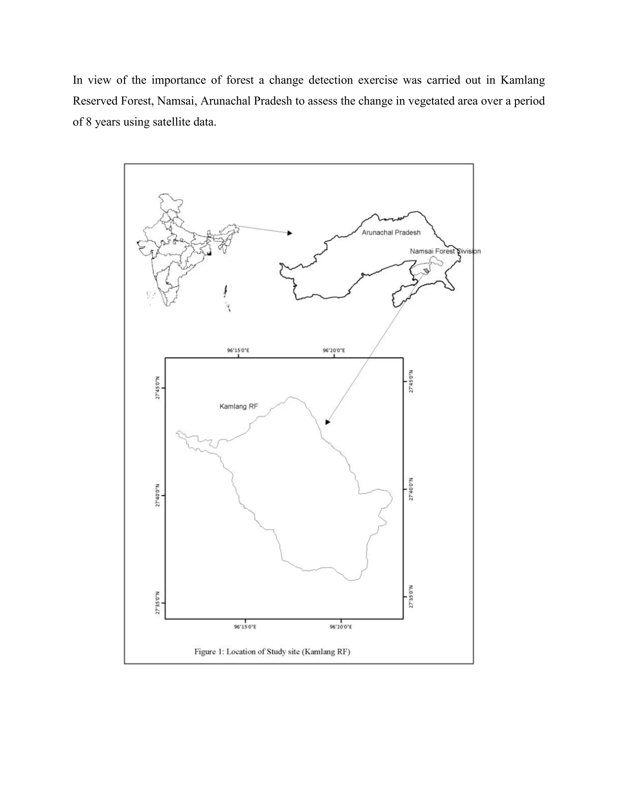 In view of the importance of forest a change detection exercise was carried out in Kamlang
Reserved Forest, Namsai, Arunachal Pradesh to assess the change in vegetated area over a period
of 8 years using satellite data.
 