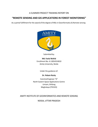 A SUMMER PROJECT TRAINING REPORT ON
“REMOTE SENSING AND GIS APPLICATIONS IN FOREST MONITORING”
As a partial fulfillment for the award of the degree of MSc in Geoinformatics & Remote sensing
Submitted by:
Md. Fazlul Wahid
Enrollment No- A 13054314010
Amity University, Noida
Under the guidance of:
Dr. Pebam Rocky
Scientist/Engineer “D”
North Eastern Space Applications Centre
Umiam, Shillong
Meghalaya (793103)
AMITY INSTITUTE OF GEOINFORMATICS AND REMOTE SENSING
NOIDA, UTTAR PRADESH
 